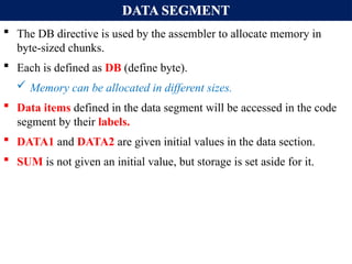 DATA SEGMENT
 The DB directive is used by the assembler to allocate memory in
byte-sized chunks.
 Each is defined as DB (define byte).
 Memory can be allocated in different sizes.
 Data items defined in the data segment will be accessed in the code
segment by their labels.
 DATA1 and DATA2 are given initial values in the data section.
 SUM is not given an initial value, but storage is set aside for it.
 