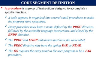 CODE SEGMENT DEFINITION
 A procedure is a group of instructions designed to accomplish a
specific function.
 A code segment is organized into several small procedures to make
the program more structured.
 Every procedure must have a name defined by the PROC directive,
followed by the assembly language instructions, and closed by the
ENDP directive.
 The PROC and ENDP statements must have the same label.
 The PROC directive may have the option FAR or NEAR.
 The OS requires the entry point to the user program to be a FAR
procedure.
 