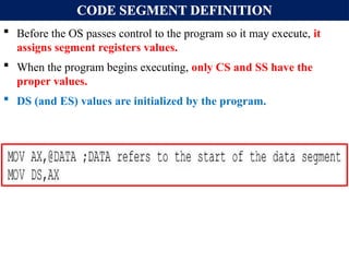 CODE SEGMENT DEFINITION
 Before the OS passes control to the program so it may execute, it
assigns segment registers values.
 When the program begins executing, only CS and SS have the
proper values.
 DS (and ES) values are initialized by the program.
 