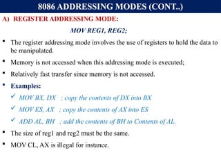 8086 ADDRESSING MODES (CONT..)
A) REGISTER ADDRESSING MODE:
MOV REG1, REG2;
 The register addressing mode involves the use of registers to hold the data to
be manipulated.
 Memory is not accessed when this addressing mode is executed;
 Relatively fast transfer since memory is not accessed.
 Examples:
 MOV BX, DX ; copy the contents of DX into BX
 MOV ES, AX ; copy the contents of AX into ES
 ADD AL, BH ; add the contents of BH to Contents of AL.
 The size of reg1 and reg2 must be the same.
 MOV CL, AX is illegal for instance.
 