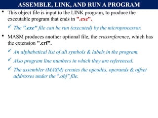 ASSEMBLE, LINK, AND RUN A PROGRAM
 This object file is input to the LINK program, to produce the
executable program that ends in ".exe".
 The ".exe" file can be run (executed) by the microprocessor.
 MASM produces another optional file, the crossreference, which has
the extension ".crf".
 An alphabetical list of all symbols & labels in the program.
 Also program line numbers in which they are referenced.
 The assembler (MASM) creates the opcodes, operands & offset
addresses under the ".obj" file.
 
