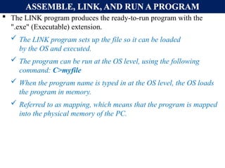ASSEMBLE, LINK, AND RUN A PROGRAM
 The LINK program produces the ready-to-run program with the
".exe" (Executable) extension.
 The LINK program sets up the file so it can be loaded
by the OS and executed.
 The program can be run at the OS level, using the following
command: C>myfile
 When the program name is typed in at the OS level, the OS loads
the program in memory.
 Referred to as mapping, which means that the program is mapped
into the physical memory of the PC.
 