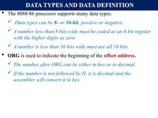 DATA TYPES AND DATA DEFINITION
 The 8088/86 processor supports many data types.
 Data types can be 8- or 16-bit, positive or negative.
 A number less than 8 bits wide must be coded as an 8-bit register
with the higher digits as zero.
 A number is less than 16 bits wide must use all 16 bits.
 ORG is used to indicate the beginning of the offset address.
 The number after ORG can be either in hex or in decimal.
 If the number is not followed by H, it is decimal and the
assembler will convert it to hex.
 
