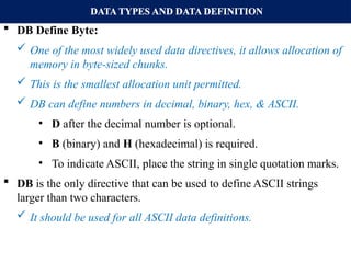DATA TYPES AND DATA DEFINITION
 DB Define Byte:
 One of the most widely used data directives, it allows allocation of
memory in byte-sized chunks.
 This is the smallest allocation unit permitted.
 DB can define numbers in decimal, binary, hex, & ASCII.
• D after the decimal number is optional.
• B (binary) and H (hexadecimal) is required.
• To indicate ASCII, place the string in single quotation marks.
 DB is the only directive that can be used to define ASCII strings
larger than two characters.
 It should be used for all ASCII data definitions.
 