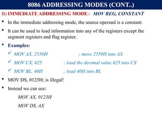 8086 ADDRESSING MODES (CONT..)
B) IMMEDIATE ADDRESSING MODE:- MOV REG, CONSTANT
 In the immediate addressing mode, the source operand is a constant.
 It can be used to load information into any of the registers except the
segment registers and flag register.
 Examples:
 MOV AX, 2550H ; move 2550H into AX
 MOV CX, 625 ; load the decimal value 625 into CX
 MOV BL, 40H ; load 40H into BL
 MOV DS, 0123H; is illegal!
 Instead we can use:
MOV AX, 0123H
MOV DS, AX
 