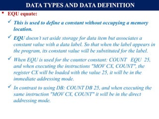 DATA TYPES AND DATA DEFINITION
 EQU equate:
 This is used to define a constant without occupying a memory
location.
 EQU doesn’t set aside storage for data item but associates a
constant value with a data label. So that when the label appears in
the program, its constant value will be substituted for the label.
 When EQU is used for the counter constant: COUNT EQU 25,
and when executing the instructions "MOV CX, COUNT", the
register CX will be loaded with the value 25, it will be in the
immediate addressing mode.
 In contrast to using DB: COUNT DB 25, and when executing the
same instruction "MOV CX, COUNT" it will be in the direct
addressing mode.
 