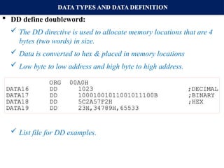 DATA TYPES AND DATA DEFINITION
 DD define doubleword:
 The DD directive is used to allocate memory locations that are 4
bytes (two words) in size.
 Data is converted to hex & placed in memory locations
 Low byte to low address and high byte to high address.
 List file for DD examples.
 