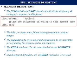 FULL SEGMENT DEFINITION
 SEGMENT DEFINITION:
 The SEGMENT and ENDS directives indicate the beginning &
ending of a segment, in this format:
 The label, or name, must follow naming conventions and be
unique.
 The [options] field gives important information to the assembler
for organizing the segment, but is not required.
 The ENDS label must be the same label as in the SEGMENT
directive.
 In full segment definition, the ".MODEL" directive is not used.
 