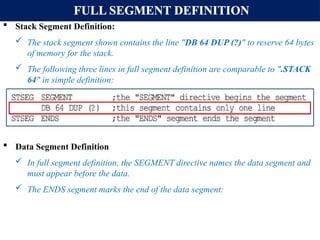 FULL SEGMENT DEFINITION
 Stack Segment Definition:
 The stack segment shown contains the line "DB 64 DUP (?)" to reserve 64 bytes
of memory for the stack.
 The following three lines in full segment definition are comparable to ".STACK
64" in simple definition:
 Data Segment Definition
 In full segment definition, the SEGMENT directive names the data segment and
must appear before the data.
 The ENDS segment marks the end of the data segment:
 