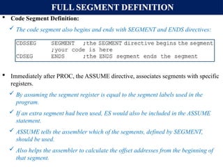 FULL SEGMENT DEFINITION
 Code Segment Definition:
 The code segment also begins and ends with SEGMENT and ENDS directives:
 Immediately after PROC, the ASSUME directive, associates segments with specific
registers.
 By assuming the segment register is equal to the segment labels used in the
program.
 If an extra segment had been used, ES would also be included in the ASSUME
statement.
 ASSUME tells the assembler which of the segments, defined by SEGMENT,
should be used.
 Also helps the assembler to calculate the offset addresses from the beginning of
that segment.
 