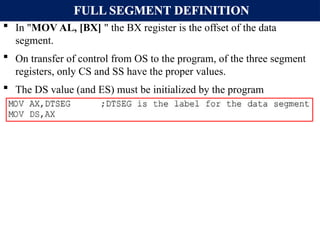 FULL SEGMENT DEFINITION
 In "MOV AL, [BX] " the BX register is the offset of the data
segment.
 On transfer of control from OS to the program, of the three segment
registers, only CS and SS have the proper values.
 The DS value (and ES) must be initialized by the program
 