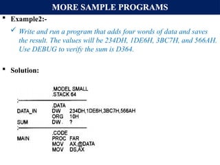 MORE SAMPLE PROGRAMS
 Example2:-
 Write and run a program that adds four words of data and saves
the result. The values will be 234DH, 1DE6H, 3BC7H, and 566AH.
Use DEBUG to verify the sum is D364.
 Solution:
 