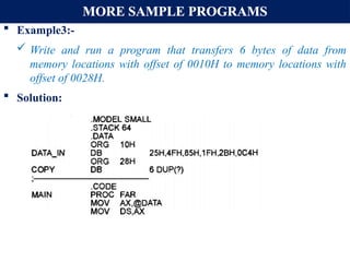 MORE SAMPLE PROGRAMS
 Example3:-
 Write and run a program that transfers 6 bytes of data from
memory locations with offset of 0010H to memory locations with
offset of 0028H.
 Solution:
 