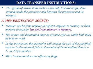 DATA TRANSFER INSTRUCTIONS:
 This group of instructions makes it possible to move (copy) data
around inside the processor and between the processor and its
memory.
A. MOV DESTINATION, SOURCE:
 Transfer can be from register to register, register to memory or from
memory to register but not from memory to memory.
 The source and destination must be of same type i.e. either both must
be byte or word.
 In this instruction, the assembler will look at the size of the specified
register in the operand field to determine if the immediate data is a
1-, or 2-byte number.
 MOV instruction does not affect any flags.
 