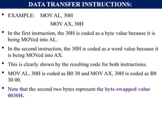 DATA TRANSFER INSTRUCTIONS:
 EXAMPLE: MOV AL, 30H
MOV AX, 30H
 In the first instruction, the 30H is coded as a byte value because it is
being MOVed into AL.
 In the second instruction, the 30H is coded as a word value because it
is being MOVed into AX.
 This is clearly shown by the resulting code for both instructions.
 MOV AL, 30H is coded as B0 30 and MOV AX, 30H is coded as B8
30 00.
 Note that the second two bytes represent the byte-swapped value
0030H.
 