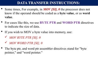 DATA TRANSFER INSTRUCTIONS:
 Some times, For example, in MOV [SI], 0 the processor does not
know if the operand should be coded as a byte value, or as word
value.
 For cases like this, we use BYTE PTR and WORD PTR directives
to indicate the size of data.
 If you wish to MOV a byte value into memory, use:
 MOV BYTE PTR [SI], 0
 MOV WORD PTR [SI], 0
 The byte ptr, and word ptr assembler directives stand for "byte
pointer," and "word pointer."
 