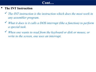 Cont…
 The INT Instruction
 The INT instruction is the instruction which does the most work in
any assembler program.
 What it does is it calls a DOS interrupt (like a function) to perform
a special task.
 When one wants to read from the keyboard or disk or mouse, or
write to the screen, one uses an interrupt.
 