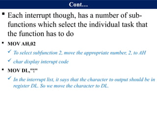 Cont…
 Each interrupt though, has a number of sub-
functions which select the individual task that
the function has to do
 MOV AH,02
 To select subfunction 2, move the appropriate number, 2, to AH
 char display interupt code
 MOV DL,"!"
 In the interrupt list, it says that the character to output should be in
register DL. So we move the character to DL.
 