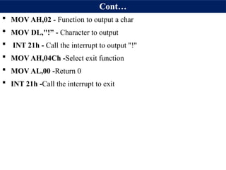 Cont…
 MOV AH,02 - Function to output a char
 MOV DL,"!” - Character to output
 INT 21h - Call the interrupt to output "!"
 MOV AH,04Ch -Select exit function
 MOV AL,00 -Return 0
 INT 21h -Call the interrupt to exit
 