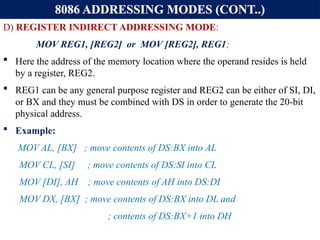 8086 ADDRESSING MODES (CONT..)
D) REGISTER INDIRECT ADDRESSING MODE:
MOV REG1, [REG2] or MOV [REG2], REG1;
 Here the address of the memory location where the operand resides is held
by a register, REG2.
 REG1 can be any general purpose register and REG2 can be either of SI, DI,
or BX and they must be combined with DS in order to generate the 20-bit
physical address.
 Example:
MOV AL, [BX] ; move contents of DS:BX into AL
MOV CL, [SI] ; move contents of DS:SI into CL
MOV [DI], AH ; move contents of AH into DS:DI
MOV DX, [BX] ; move contents of DS:BX into DL and
; contents of DS:BX+1 into DH
 