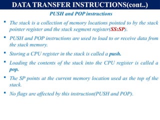DATA TRANSFER INSTRUCTIONS(cont..)
PUSH and POP instructions
 The stack is a collection of memory locations pointed to by the stack
pointer register and the stack segment register(SS:SP).
 PUSH and POP instructions are used to load to or receive data from
the stack memory.
 Storing a CPU register in the stack is called a push.
 Loading the contents of the stack into the CPU register is called a
pop.
 The SP points at the current memory location used as the top of the
stack.
 No flags are affected by this instruction(PUSH and POP).
 