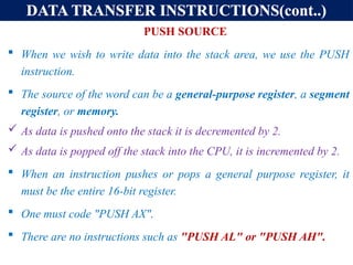 DATA TRANSFER INSTRUCTIONS(cont..)
PUSH SOURCE
 When we wish to write data into the stack area, we use the PUSH
instruction.
 The source of the word can be a general-purpose register, a segment
register, or memory.
 As data is pushed onto the stack it is decremented by 2.
 As data is popped off the stack into the CPU, it is incremented by 2.
 When an instruction pushes or pops a general purpose register, it
must be the entire 16-bit register.
 One must code "PUSH AX".
 There are no instructions such as "PUSH AL" or "PUSH AH".
 