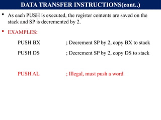 DATA TRANSFER INSTRUCTIONS(cont..)
 As each PUSH is executed, the register contents are saved on the
stack and SP is decremented by 2.
 EXAMPLES:
PUSH BX ; Decrement SP by 2, copy BX to stack
PUSH DS ; Decrement SP by 2, copy DS to stack
PUSH AL ; Illegal, must push a word
 