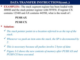 DATA TRANSFER INSTRUCTIONS(cont..)
 EXAMPLES:- The stack segment register has been loaded with
4000H and the stack pointer register with FFFFH. If register CX
contains 1234H and AX contains 4455H, what is the result of :
PUSH AX
PUSH CX
 Solution:
 The stack pointer points to a location referred to as the top of the
stack.
 Whenever we push an item onto the stack, the SP is decremented by
2.
 This is necessary because all pushes involve 2 bytes of data
 Figure 3-3 shows the new contents of memory after PUSH AX and
PUSH CX have executed.
 
