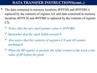 DATA TRANSFER INSTRUCTIONS(cont..)
 The data contained in memory locations 4FFFEH and 4FFFDH is
replaced by the contents of register AX and data contained in memory
locations 4FFFCH and 4FFFBH is replaced by the contents of register
CX.
 Notice that the new stack pointer value is 4FFFBH.
 Remember that the stack builds toward 0.
 Also notice that the contents of registers CX and AX remain
unchanged.
 When the SP register is pushed, the value written to the stack is the
value of SP before the push.
 