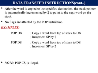 DATA TRANSFER INSTRUCTIONS(cont..)
 After the word is copied to the specified destination, the stack pointer
is automatically incremented by 2 to point to the next word on the
stack.
 No flags are affected by the POP instruction.
EXAMPLES:
POP DX ; Copy a word from top of stack to DX
; Increment SP by 2
POP DS ; Copy a word from top of stack to DS
; Increment SP by 2
 NOTE: POP CS Is illegal.
 