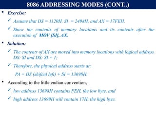 8086 ADDRESSING MODES (CONT..)
 Exercise:
 Assume that DS = 1120H, SI = 2498H, and AX = 17FEH.
 Show the contents of memory locations and its contents after the
execution of MOV [SI], AX.
 Solution:
 The contents of AX are moved into memory locations with logical address
DS: SI and DS: SI + 1;
 Therefore, the physical address starts at:
PA = DS (shifted left) + SI = 13698H.
 According to the little endian convention,
 low address 13698H contains FEH, the low byte, and
 high address 13699H will contain 17H, the high byte.
 