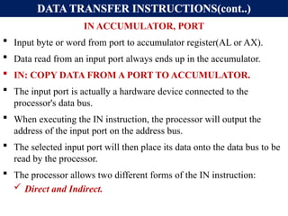 DATA TRANSFER INSTRUCTIONS(cont..)
IN ACCUMULATOR, PORT
 Input byte or word from port to accumulator register(AL or AX).
 Data read from an input port always ends up in the accumulator.
 IN: COPY DATA FROM A PORT TO ACCUMULATOR.
 The input port is actually a hardware device connected to the
processor's data bus.
 When executing the IN instruction, the processor will output the
address of the input port on the address bus.
 The selected input port will then place its data onto the data bus to be
read by the processor.
 The processor allows two different forms of the IN instruction:
 Direct and Indirect.
 