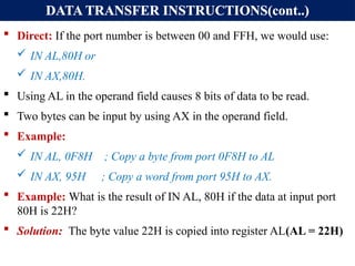 DATA TRANSFER INSTRUCTIONS(cont..)
 Direct: If the port number is between 00 and FFH, we would use:
 IN AL,80H or
 IN AX,80H.
 Using AL in the operand field causes 8 bits of data to be read.
 Two bytes can be input by using AX in the operand field.
 Example:
 IN AL, 0F8H ; Copy a byte from port 0F8H to AL
 IN AX, 95H ; Copy a word from port 95H to AX.
 Example: What is the result of IN AL, 80H if the data at input port
80H is 22H?
 Solution: The byte value 22H is copied into register AL(AL = 22H)
 