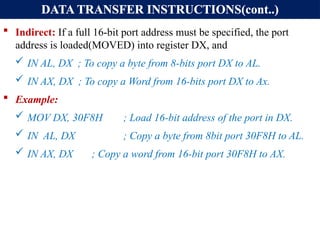 DATA TRANSFER INSTRUCTIONS(cont..)
 Indirect: If a full 16-bit port address must be specified, the port
address is loaded(MOVED) into register DX, and
 IN AL, DX ; To copy a byte from 8-bits port DX to AL.
 IN AX, DX ; To copy a Word from 16-bits port DX to Ax.
 Example:
 MOV DX, 30F8H ; Load 16-bit address of the port in DX.
 IN AL, DX ; Copy a byte from 8bit port 30F8H to AL.
 IN AX, DX ; Copy a word from 16-bit port 30F8H to AX.
 