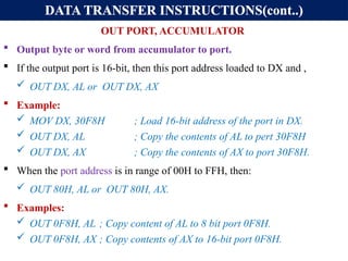 DATA TRANSFER INSTRUCTIONS(cont..)
OUT PORT, ACCUMULATOR
 Output byte or word from accumulator to port.
 If the output port is 16-bit, then this port address loaded to DX and ,
 OUT DX, AL or OUT DX, AX
 Example:
 MOV DX, 30F8H ; Load 16-bit address of the port in DX.
 OUT DX, AL ; Copy the contents of AL to pert 30F8H
 OUT DX, AX ; Copy the contents of AX to port 30F8H.
 When the port address is in range of 00H to FFH, then:
 OUT 80H, AL or OUT 80H, AX.
 Examples:
 OUT 0F8H, AL ; Copy content of AL to 8 bit port 0F8H.
 OUT 0F8H, AX ; Copy contents of AX to 16-bit port 0F8H.
 