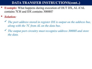 DATA TRANSFER INSTRUCTIONS(cont..)
 Example: What happens during execution of OUT DX, AL if AL
contains 7CH and DX contains 3000H?
 Solution:
 The port address stored in register DX is output on the address bus,
along with the 7C from AL on the data bus.
 The output port circuitry must recognize address 3000H and store
the data.
 