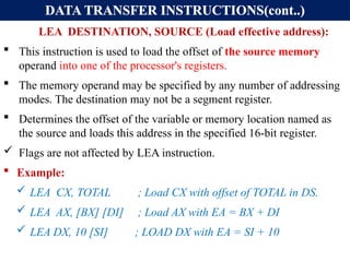DATA TRANSFER INSTRUCTIONS(cont..)
LEA DESTINATION, SOURCE (Load effective address):
 This instruction is used to load the offset of the source memory
operand into one of the processor's registers.
 The memory operand may be specified by any number of addressing
modes. The destination may not be a segment register.
 Determines the offset of the variable or memory location named as
the source and loads this address in the specified 16-bit register.
 Flags are not affected by LEA instruction.
 Example:
 LEA CX, TOTAL ; Load CX with offset of TOTAL in DS.
 LEA AX, [BX] [DI] ; Load AX with EA = BX + DI
 LEA DX, 10 [SI] ; LOAD DX with EA = SI + 10
 