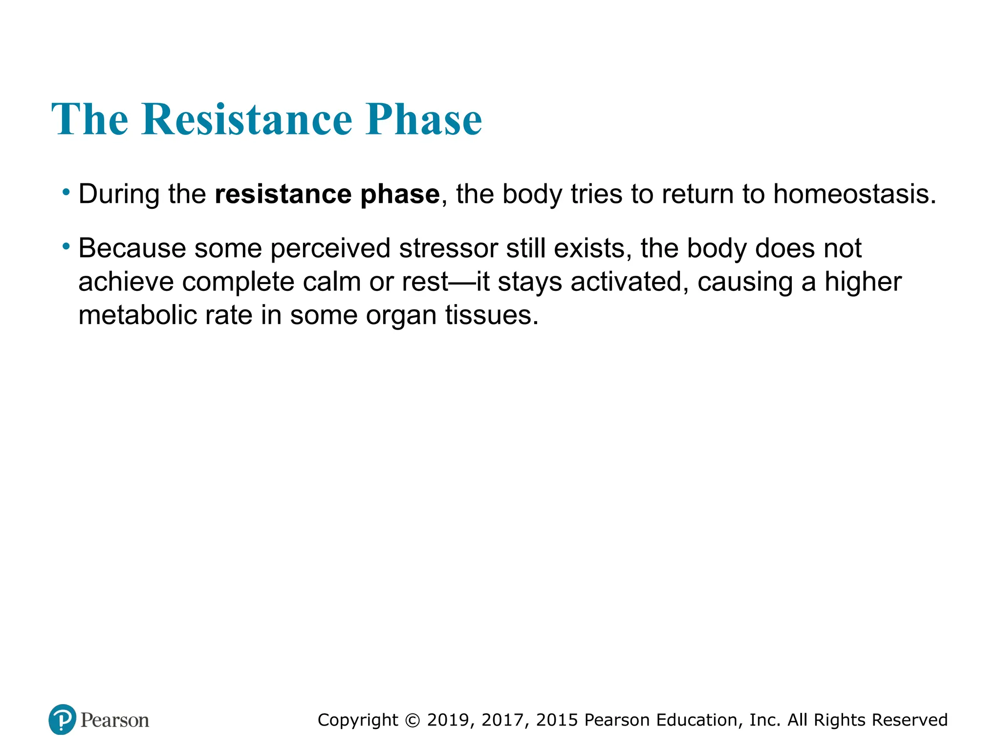 Copyright © 2019, 2017, 2015 Pearson Education, Inc. All Rights Reserved
The Resistance Phase
• During the resistance phase, the body tries to return to homeostasis.
• Because some perceived stressor still exists, the body does not
achieve complete calm or rest—it stays activated, causing a higher
metabolic rate in some organ tissues.
 
