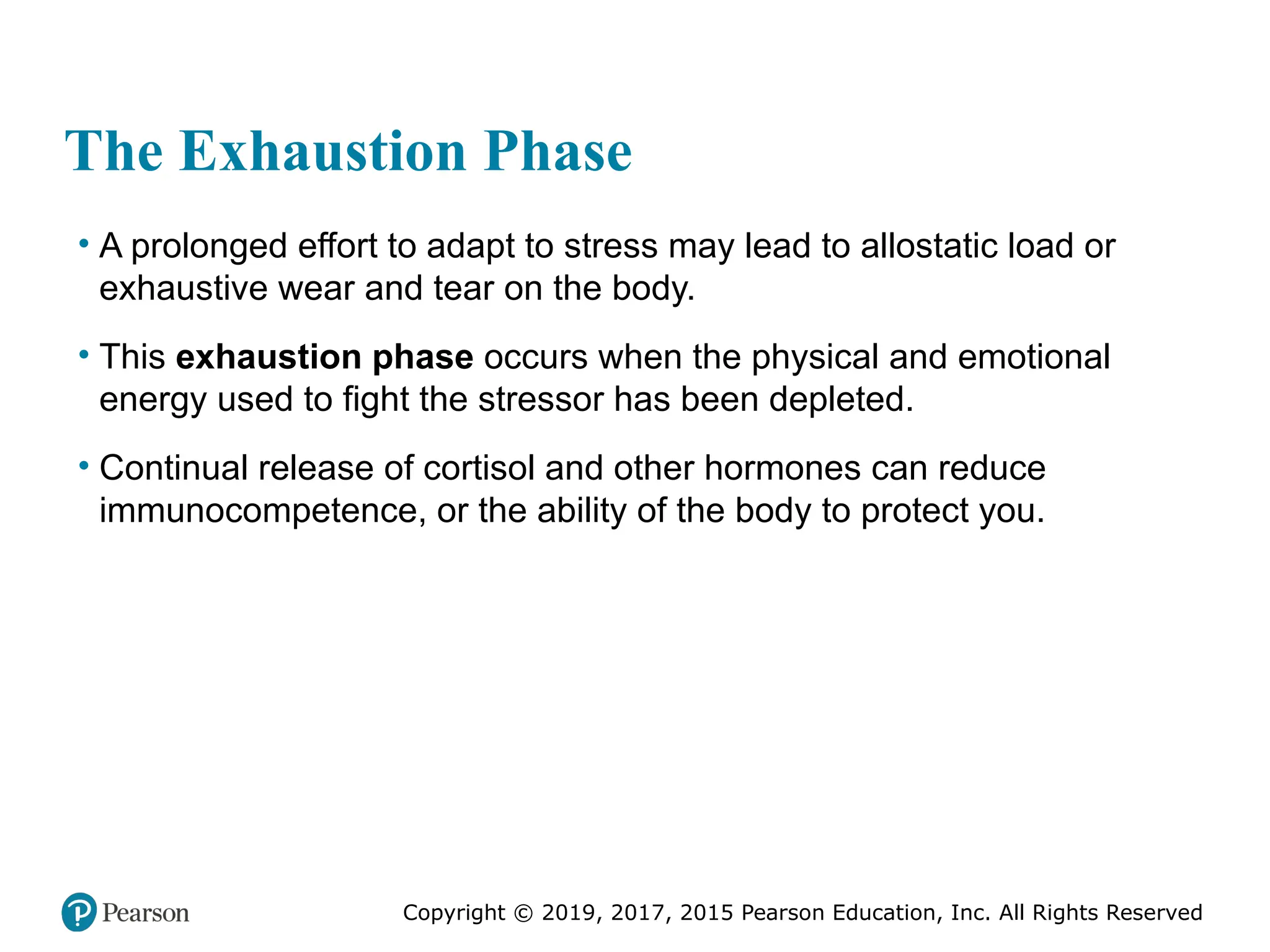 Copyright © 2019, 2017, 2015 Pearson Education, Inc. All Rights Reserved
The Exhaustion Phase
• A prolonged effort to adapt to stress may lead to allostatic load or
exhaustive wear and tear on the body.
• This exhaustion phase occurs when the physical and emotional
energy used to fight the stressor has been depleted.
• Continual release of cortisol and other hormones can reduce
immunocompetence, or the ability of the body to protect you.
 