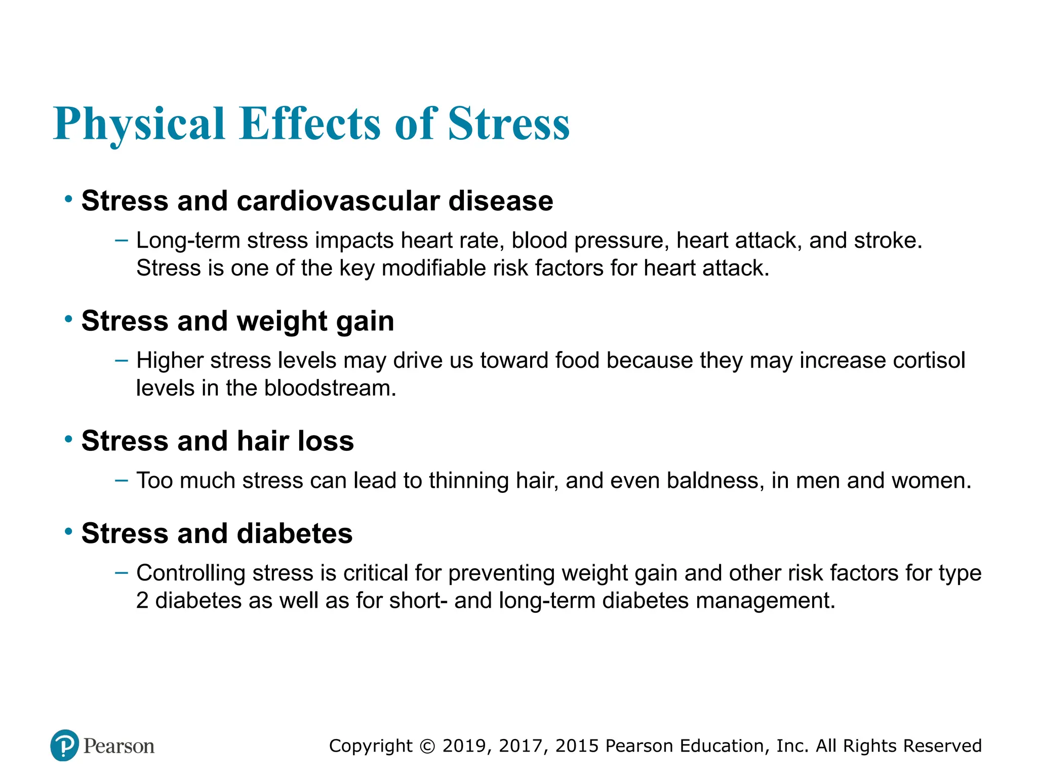Copyright © 2019, 2017, 2015 Pearson Education, Inc. All Rights Reserved
Physical Effects of Stress
• Stress and cardiovascular disease
– Long-term stress impacts heart rate, blood pressure, heart attack, and stroke.
Stress is one of the key modifiable risk factors for heart attack.
• Stress and weight gain
– Higher stress levels may drive us toward food because they may increase cortisol
levels in the bloodstream.
• Stress and hair loss
– Too much stress can lead to thinning hair, and even baldness, in men and women.
• Stress and diabetes
– Controlling stress is critical for preventing weight gain and other risk factors for type
2 diabetes as well as for short- and long-term diabetes management.
 
