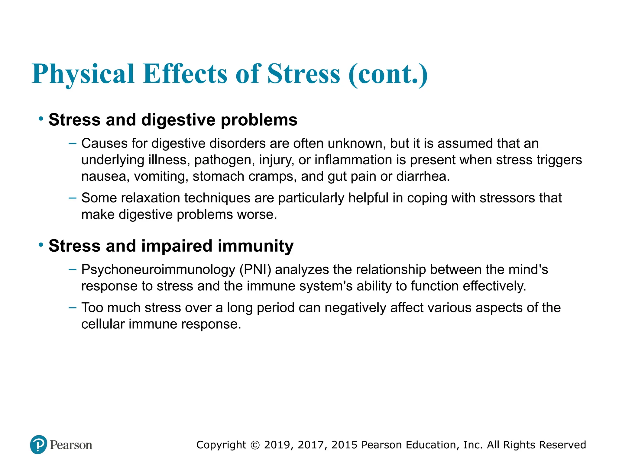 Copyright © 2019, 2017, 2015 Pearson Education, Inc. All Rights Reserved
Physical Effects of Stress (cont.)
• Stress and digestive problems
– Causes for digestive disorders are often unknown, but it is assumed that an
underlying illness, pathogen, injury, or inflammation is present when stress triggers
nausea, vomiting, stomach cramps, and gut pain or diarrhea.
– Some relaxation techniques are particularly helpful in coping with stressors that
make digestive problems worse.
• Stress and impaired immunity
– Psychoneuroimmunology (PNI) analyzes the relationship between the mind's
response to stress and the immune system's ability to function effectively.
– Too much stress over a long period can negatively affect various aspects of the
cellular immune response.
 