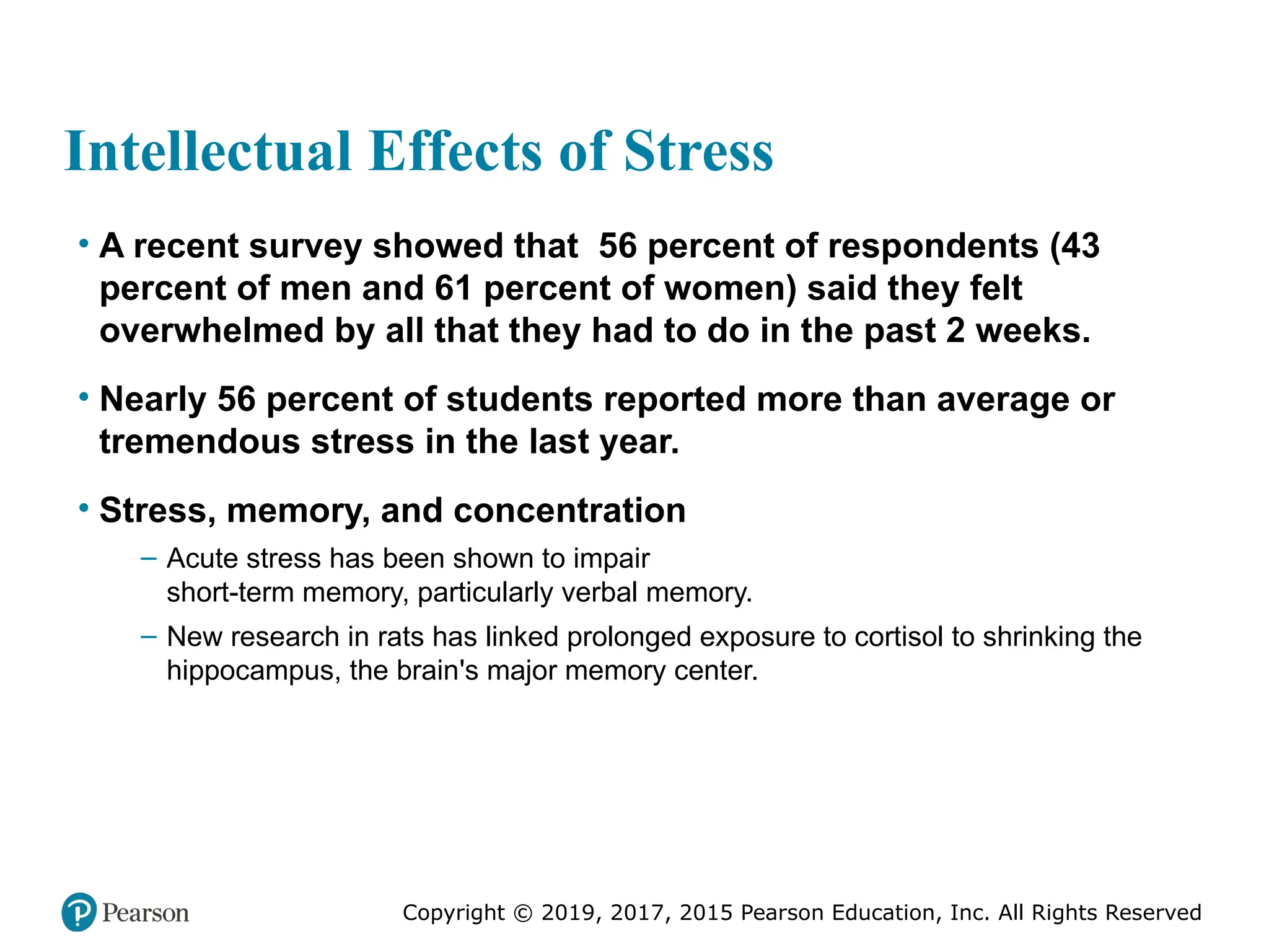 Copyright © 2019, 2017, 2015 Pearson Education, Inc. All Rights Reserved
Intellectual Effects of Stress
• A recent survey showed that 56 percent of respondents (43
percent of men and 61 percent of women) said they felt
overwhelmed by all that they had to do in the past 2 weeks.
• Nearly 56 percent of students reported more than average or
tremendous stress in the last year.
• Stress, memory, and concentration
– Acute stress has been shown to impair
short-term memory, particularly verbal memory.
– New research in rats has linked prolonged exposure to cortisol to shrinking the
hippocampus, the brain's major memory center.
 
