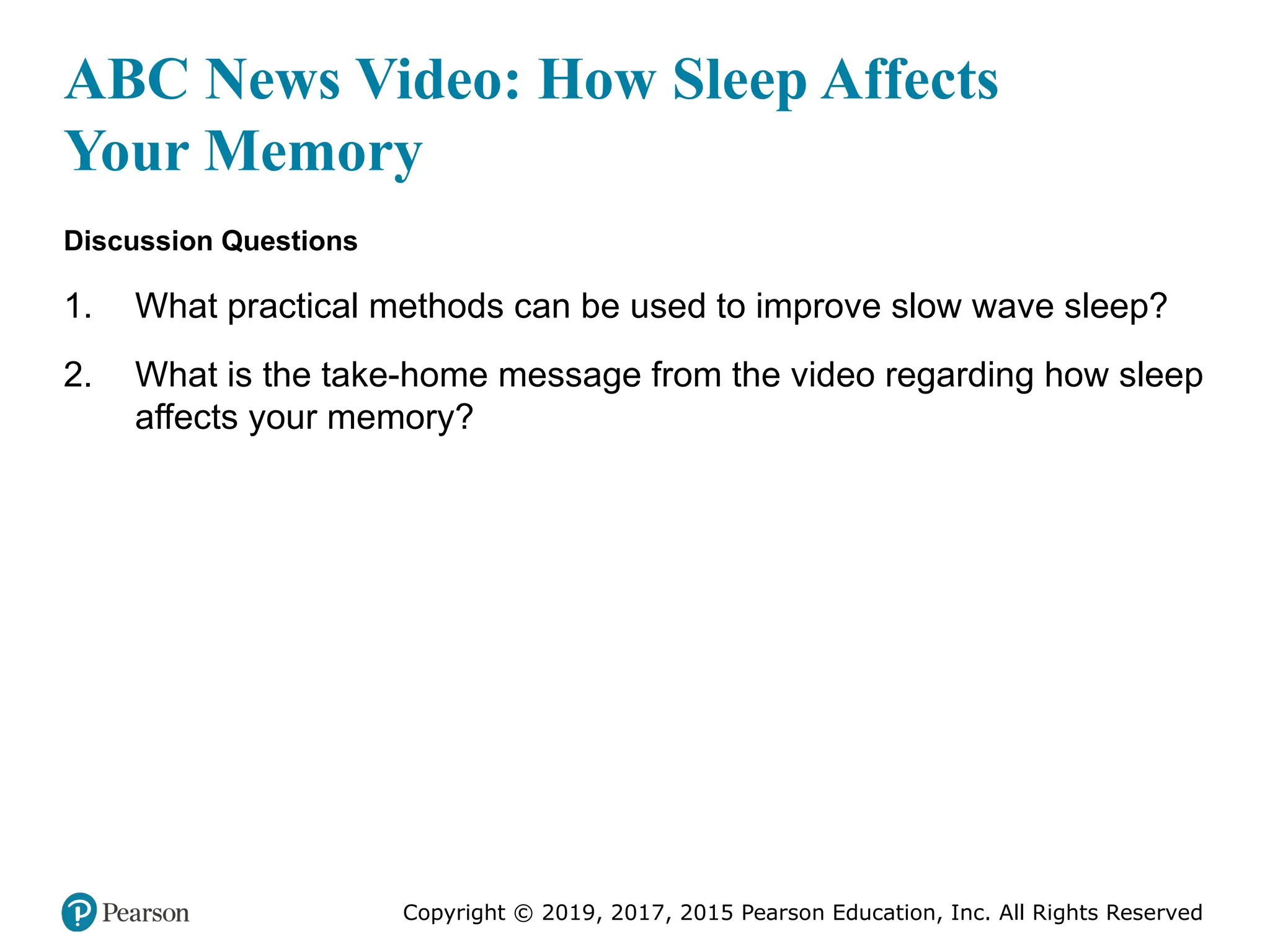 Copyright © 2019, 2017, 2015 Pearson Education, Inc. All Rights Reserved
ABC News Video: How Sleep Affects
Your Memory
Discussion Questions
1. What practical methods can be used to improve slow wave sleep?
2. What is the take-home message from the video regarding how sleep
affects your memory?
 