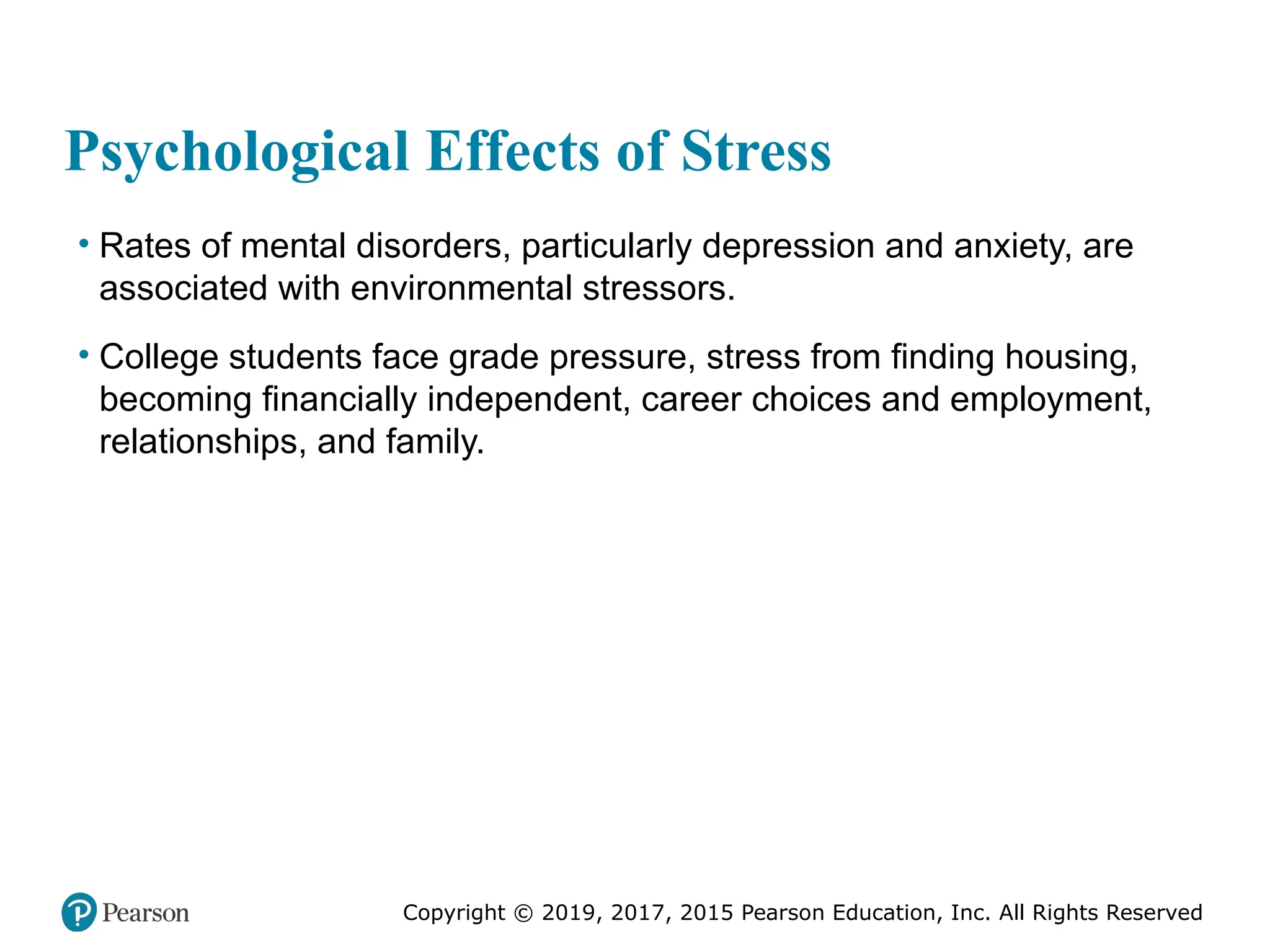 Copyright © 2019, 2017, 2015 Pearson Education, Inc. All Rights Reserved
Psychological Effects of Stress
• Rates of mental disorders, particularly depression and anxiety, are
associated with environmental stressors.
• College students face grade pressure, stress from finding housing,
becoming financially independent, career choices and employment,
relationships, and family.
 
