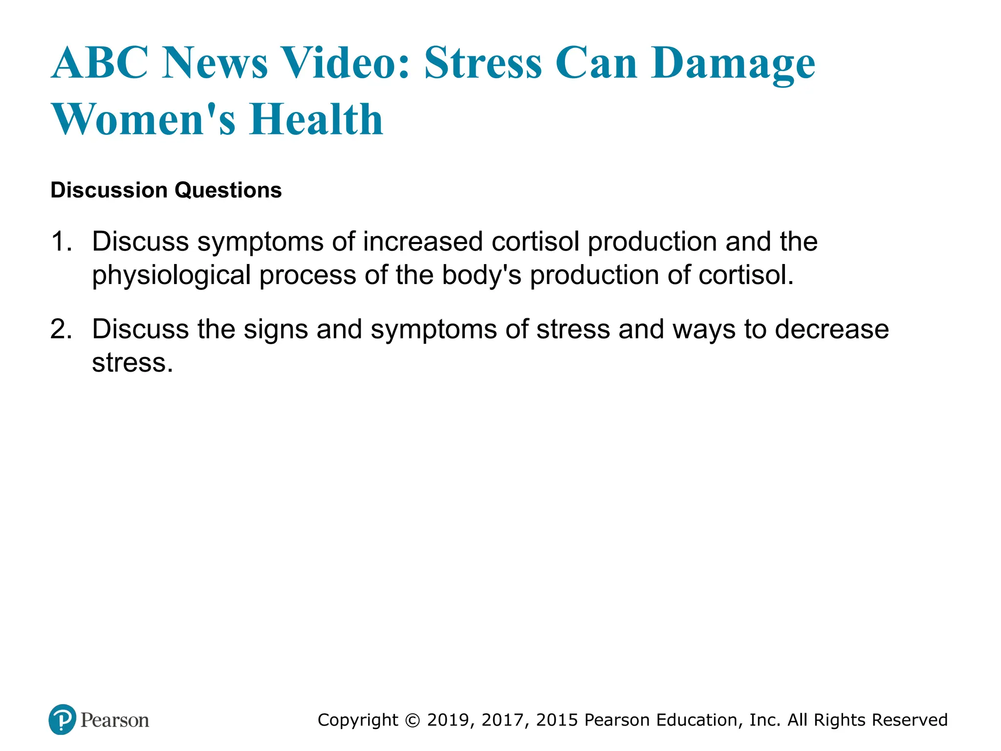 Copyright © 2019, 2017, 2015 Pearson Education, Inc. All Rights Reserved
ABC News Video: Stress Can Damage
Women's Health
Discussion Questions
1. Discuss symptoms of increased cortisol production and the
physiological process of the body's production of cortisol.
2. Discuss the signs and symptoms of stress and ways to decrease
stress.
 