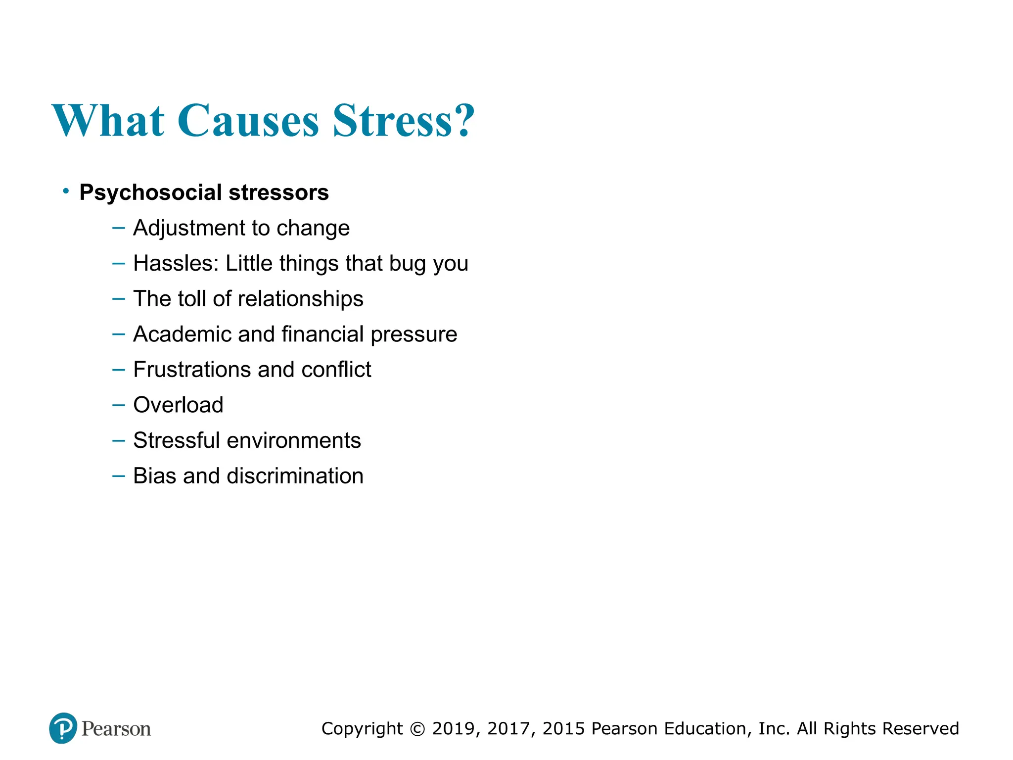 Copyright © 2019, 2017, 2015 Pearson Education, Inc. All Rights Reserved
What Causes Stress?
• Psychosocial stressors
– Adjustment to change
– Hassles: Little things that bug you
– The toll of relationships
– Academic and financial pressure
– Frustrations and conflict
– Overload
– Stressful environments
– Bias and discrimination
 