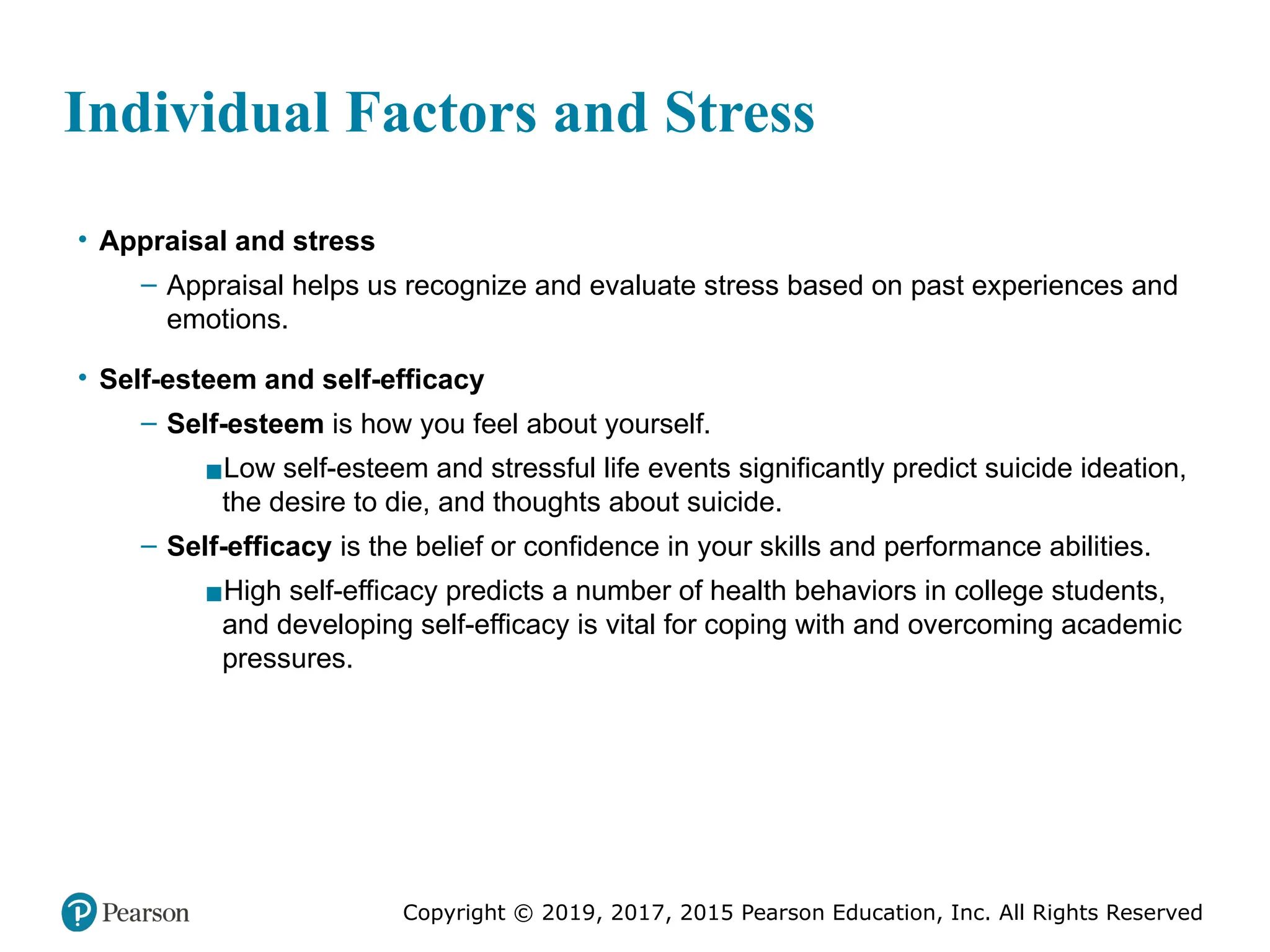 Copyright © 2019, 2017, 2015 Pearson Education, Inc. All Rights Reserved
Individual Factors and Stress
• Appraisal and stress
– Appraisal helps us recognize and evaluate stress based on past experiences and
emotions.
• Self-esteem and self-efficacy
– Self-esteem is how you feel about yourself.
▪Low self-esteem and stressful life events significantly predict suicide ideation,
the desire to die, and thoughts about suicide.
– Self-efficacy is the belief or confidence in your skills and performance abilities.
▪High self-efficacy predicts a number of health behaviors in college students,
and developing self-efficacy is vital for coping with and overcoming academic
pressures.
 