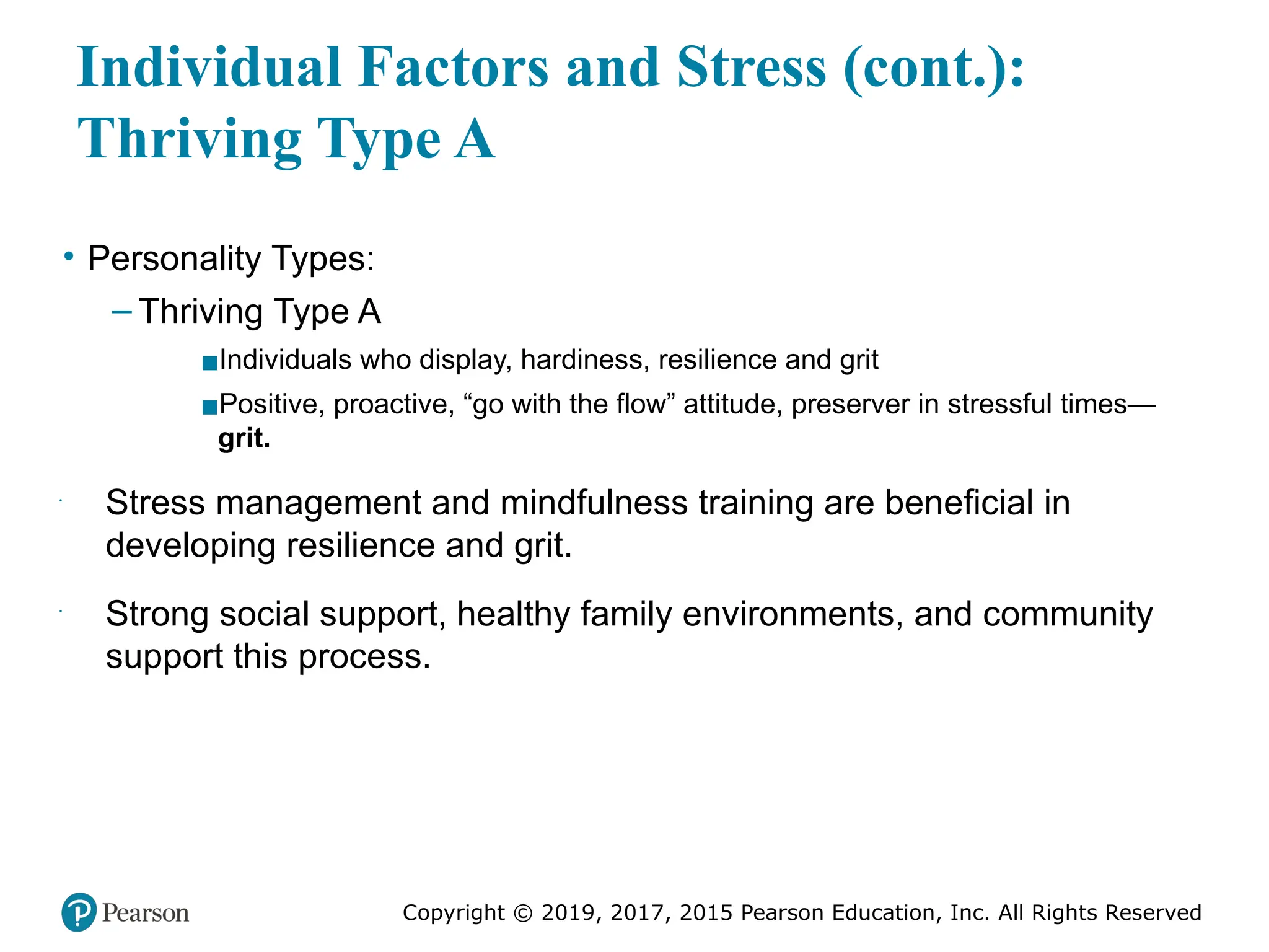 Copyright © 2019, 2017, 2015 Pearson Education, Inc. All Rights Reserved
Individual Factors and Stress (cont.):
Thriving Type A
• Personality Types:
– Thriving Type A
▪Individuals who display, hardiness, resilience and grit
▪Positive, proactive, “go with the flow” attitude, preserver in stressful times—
grit.
•
Stress management and mindfulness training are beneficial in
developing resilience and grit.
•
Strong social support, healthy family environments, and community
support this process.
 