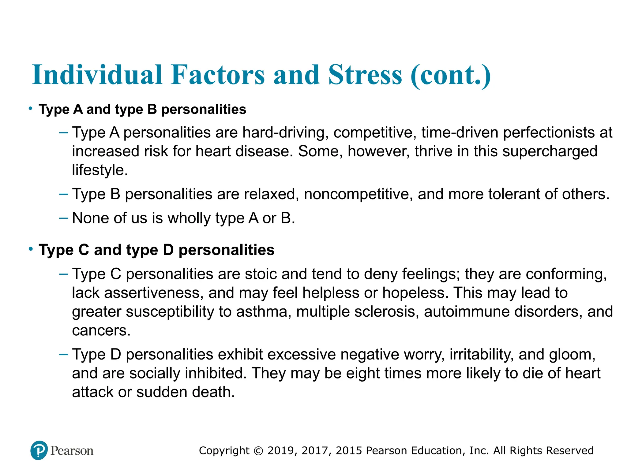 Copyright © 2019, 2017, 2015 Pearson Education, Inc. All Rights Reserved
Individual Factors and Stress (cont.)
• Type A and type B personalities
– Type A personalities are hard-driving, competitive, time-driven perfectionists at
increased risk for heart disease. Some, however, thrive in this supercharged
lifestyle.
– Type B personalities are relaxed, noncompetitive, and more tolerant of others.
– None of us is wholly type A or B.
• Type C and type D personalities
– Type C personalities are stoic and tend to deny feelings; they are conforming,
lack assertiveness, and may feel helpless or hopeless. This may lead to
greater susceptibility to asthma, multiple sclerosis, autoimmune disorders, and
cancers.
– Type D personalities exhibit excessive negative worry, irritability, and gloom,
and are socially inhibited. They may be eight times more likely to die of heart
attack or sudden death.
 