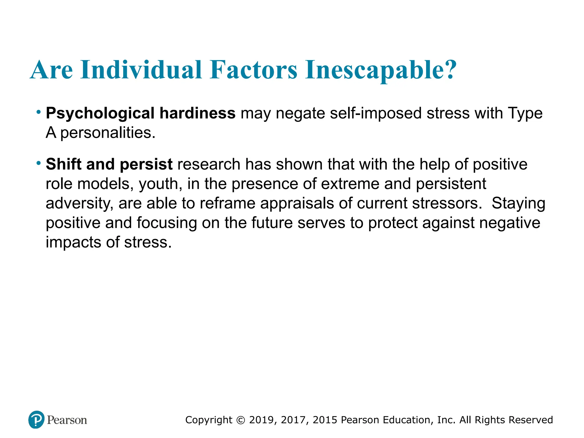 Copyright © 2019, 2017, 2015 Pearson Education, Inc. All Rights Reserved
Are Individual Factors Inescapable?
• Psychological hardiness may negate self-imposed stress with Type
A personalities.
• Shift and persist research has shown that with the help of positive
role models, youth, in the presence of extreme and persistent
adversity, are able to reframe appraisals of current stressors. Staying
positive and focusing on the future serves to protect against negative
impacts of stress.
 